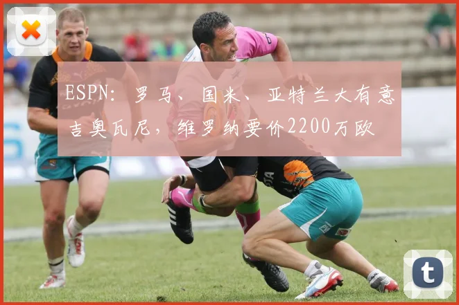 ESPN：罗马、国米、亚特兰大有意吉奥瓦尼，维罗纳要价2200万欧